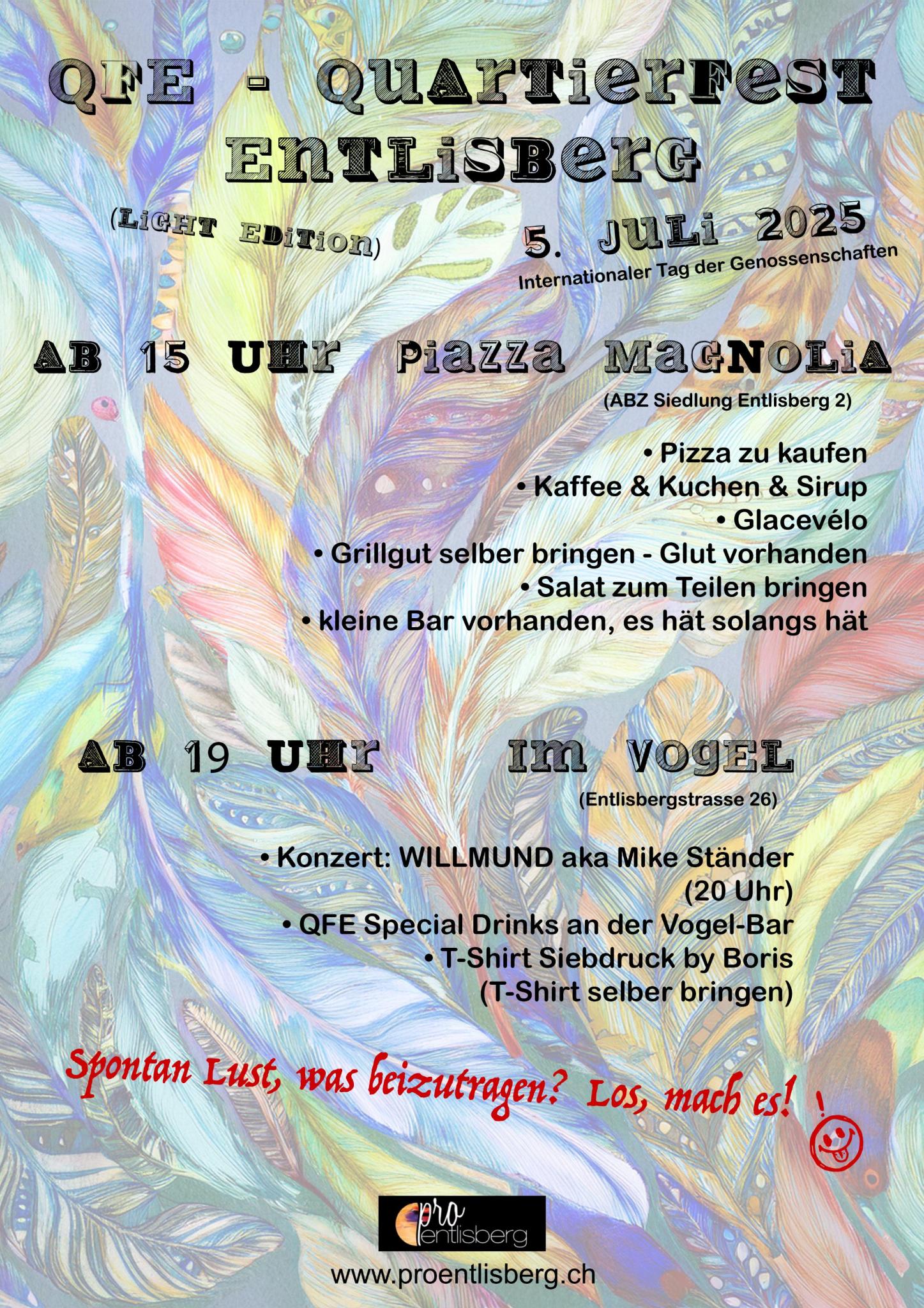 QFE – Quartierfest Entlisberg (Light Edition). 5. Juli 2025. Ab 15 Uhr. Piazza Magnolia (ABZ-Siedlung Entlisberg 2). Pizza zu kaufen. Kaffee & Kuchen & Sirup. Glacevélo. Grillgut selber bringen - Glut vorhanden. Salat zum Teilen bringen. kleine Bar vorhanden, es hät solangs hät. Ab 19 Uhr im Vogel (Entlisbergstrasse 26). Konzert: WILLMUND aka Mike Ständer
(20 Uhr). QFE-Special Drinks an der Vogel-Bar. T-Shirt Siebdruck by Boris (T-Shirt selber bringen).